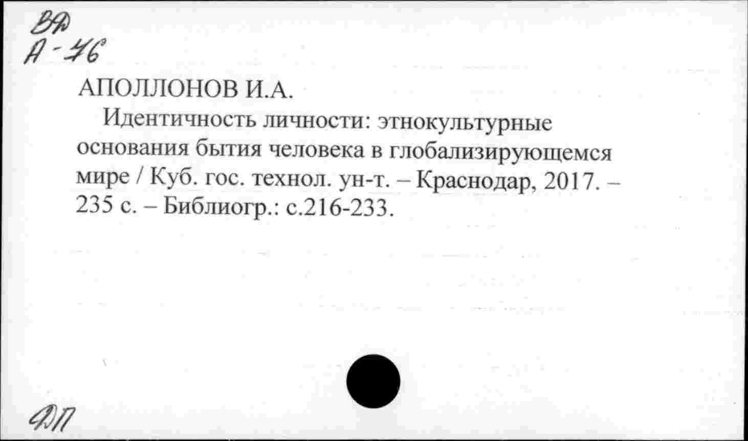 ﻿я'Ж
АПОЛЛОНОВ И.А.
Идентичность личности: этнокультурные основания бытия человека в глобализирующемся мире / Куб. гос. технол. ун-т. - Краснодар, 2017. -235 с. - Библиогр.: с.216-233.